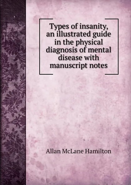 Обложка книги Types of insanity, an illustrated guide in the physical diagnosis of mental disease with manuscript notes, Allan McLane Hamilton