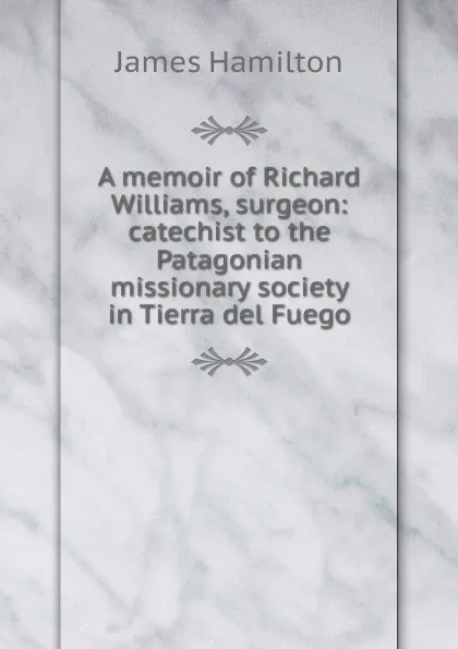 Обложка книги A memoir of Richard Williams, surgeon: catechist to the Patagonian missionary society in Tierra del Fuego, Hamilton James