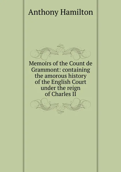 Обложка книги Memoirs of the Count de Grammont: containing the amorous history of the English Court under the reign of Charles II, Hamilton Anthony