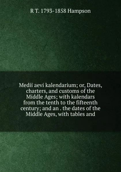 Обложка книги Medii aevi kalendarium; or, Dates, charters, and customs of the Middle Ages; with kalendars from the tenth to the fifteenth century; and an . the dates of the Middle Ages, with tables and, R T. 1793-1858 Hampson