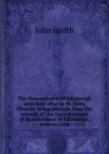 Обложка книги The Hammermen of Edinburgh and their altar in St. Giles Church; being extracts from the records of the Incorporation of Hammermen of Edinburgh, 1494 to 1558, John Smith