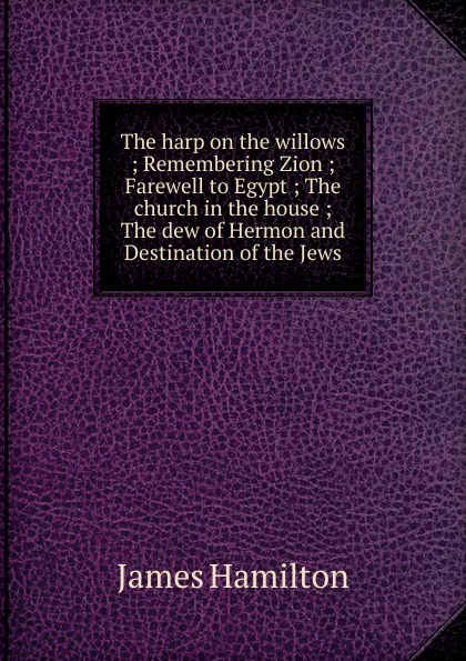 Обложка книги The harp on the willows ; Remembering Zion ; Farewell to Egypt ; The church in the house ; The dew of Hermon and Destination of the Jews, Hamilton James