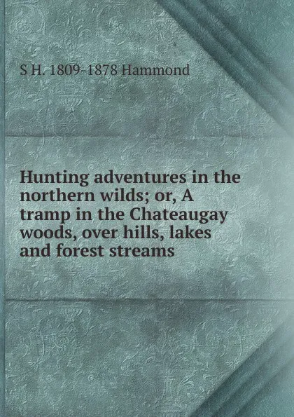 Обложка книги Hunting adventures in the northern wilds; or, A tramp in the Chateaugay woods, over hills, lakes and forest streams, S H. 1809-1878 Hammond