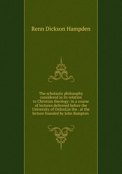 Обложка книги The scholastic philosophy considered in its relation to Christian theology: in a course of lectures delivered before the University of Oxford,in the . at the lecture founded by John Bampton ., Renn Dickson Hampden