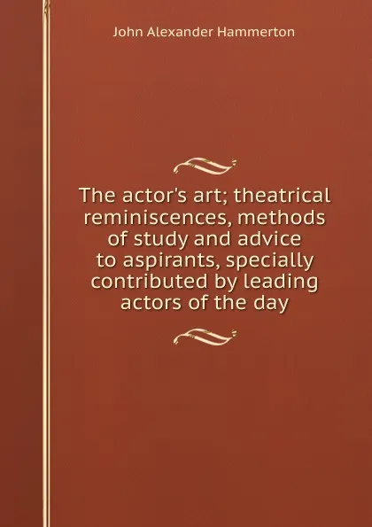 Обложка книги The actor.s art; theatrical reminiscences, methods of study and advice to aspirants, specially contributed by leading actors of the day, John Alexander Hammerton