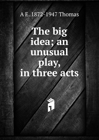 Обложка книги The big idea; an unusual play, in three acts, A E. 1872-1947 Thomas