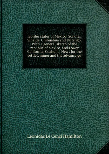 Обложка книги Border states of Mexico: Sonora, Sinaloa, Chihuahua and Durango. With a general sketch of the republic of Mexico, and Lower California, Coahuila, New . for the settler, miner and the advance gu, Leonidas le Cenci Hamilton