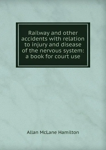 Обложка книги Railway and other accidents with relation to injury and disease of the nervous system: a book for court use, Allan McLane Hamilton