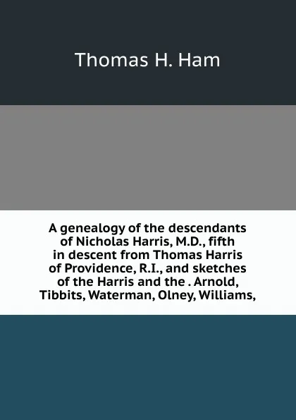 Обложка книги A genealogy of the descendants of Nicholas Harris, M.D., fifth in descent from Thomas Harris of Providence, R.I., and sketches of the Harris and the . Arnold, Tibbits, Waterman, Olney, Williams,, Thomas H. Ham