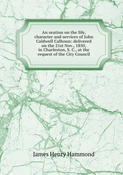 Обложка книги An oration on the life, character and services of John Caldwell Calhoun: delivered on the 21st Nov., 1850, in Charleston, S. C., at the request of the City Council, James Henry Hammond