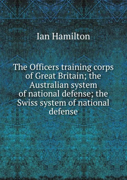 Обложка книги The Officers training corps of Great Britain; the Australian system of national defense; the Swiss system of national defense, Ian Hamilton