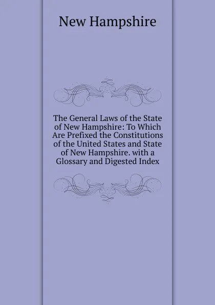 Обложка книги The General Laws of the State of New Hampshire: To Which Are Prefixed the Constitutions of the United States and State of New Hampshire. with a Glossary and Digested Index, New Hampshire