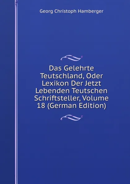 Обложка книги Das Gelehrte Teutschland, Oder Lexikon Der Jetzt Lebenden Teutschen Schriftsteller, Volume 18 (German Edition), Georg Christoph Hamberger