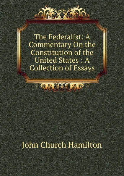 Обложка книги The Federalist: A Commentary On the Constitution of the United States : A Collection of Essays, John Church Hamilton