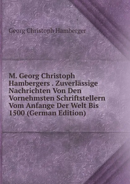 Обложка книги M. Georg Christoph Hambergers . Zuverlassige Nachrichten Von Den Vornehmsten Schriftstellern Vom Anfange Der Welt Bis 1500 (German Edition), Georg Christoph Hamberger