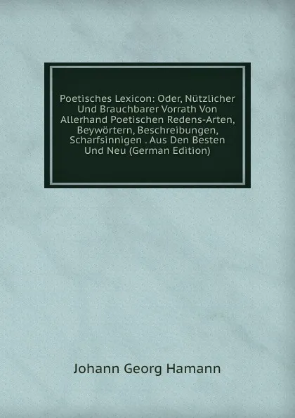 Обложка книги Poetisches Lexicon: Oder, Nutzlicher Und Brauchbarer Vorrath Von Allerhand Poetischen Redens-Arten, Beywortern, Beschreibungen, Scharfsinnigen . Aus Den Besten Und Neu (German Edition), Johann G. Hamann