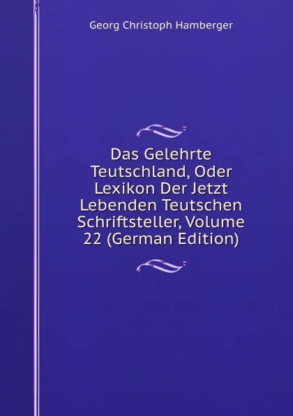 Обложка книги Das Gelehrte Teutschland, Oder Lexikon Der Jetzt Lebenden Teutschen Schriftsteller, Volume 22 (German Edition), Georg Christoph Hamberger