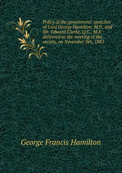 Обложка книги Policy of the government: speeches of Lord George Hamilton, M.P., and Mr. Edward Clarke, Q.C., M.P. : delivered at the meeting of the society, on November 8th, 1882, George Francis Hamilton