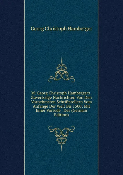 Обложка книги M. Georg Christoph Hambergers . Zuverlssige Nachrichten Von Den Vornehmsten Schriftstellern Vom Anfange Der Welt Bis 1500: Mit Einer Vorrede . Des (German Edition), Georg Christoph Hamberger