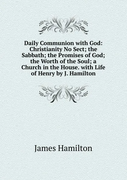 Обложка книги Daily Communion with God: Christianity No Sect; the Sabbath; the Promises of God; the Worth of the Soul; a Church in the House. with Life of Henry by J. Hamilton, Hamilton James