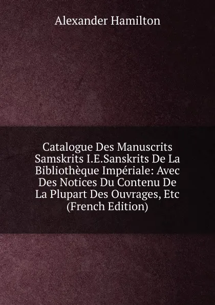 Обложка книги Catalogue Des Manuscrits Samskrits I.E.Sanskrits De La Bibliotheque Imperiale: Avec Des Notices Du Contenu De La Plupart Des Ouvrages, Etc (French Edition), Hamilton Alexander