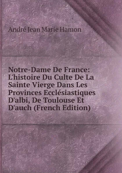 Обложка книги Notre-Dame De France: L.histoire Du Culte De La Sainte Vierge Dans Les Provinces Ecclesiastiques D.albi, De Toulouse Et D.auch (French Edition), André Jean Marie Hamon