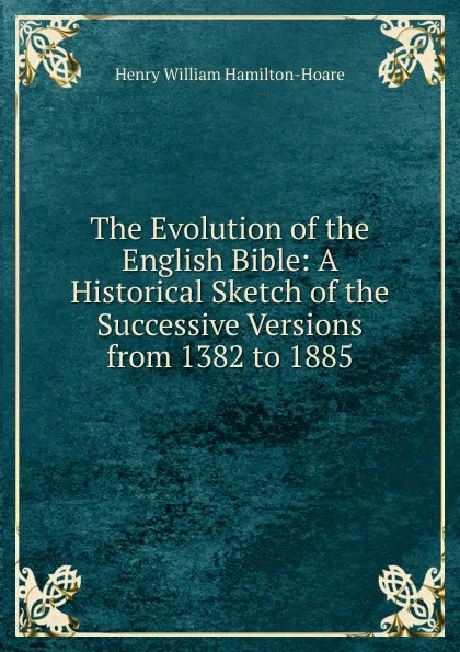 Обложка книги The Evolution of the English Bible: A Historical Sketch of the Successive Versions from 1382 to 1885, Henry William Hamilton-Hoare