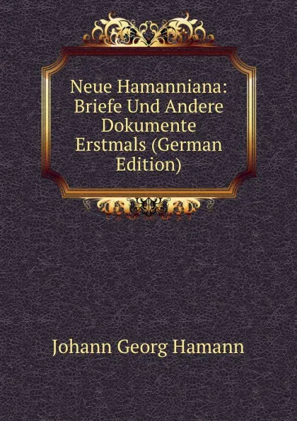 Обложка книги Neue Hamanniana: Briefe Und Andere Dokumente Erstmals (German Edition), Johann G. Hamann