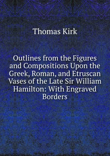 Обложка книги Outlines from the Figures and Compositions Upon the Greek, Roman, and Etruscan Vases of the Late Sir William Hamilton: With Engraved Borders, Thomas Kirk