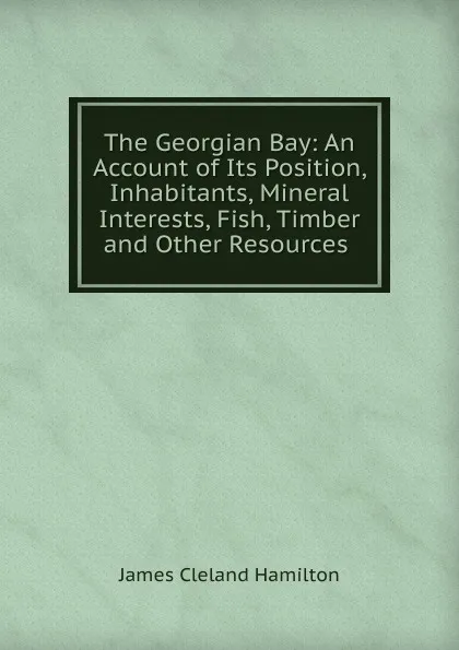 Обложка книги The Georgian Bay: An Account of Its Position, Inhabitants, Mineral Interests, Fish, Timber and Other Resources ., James Cleland Hamilton