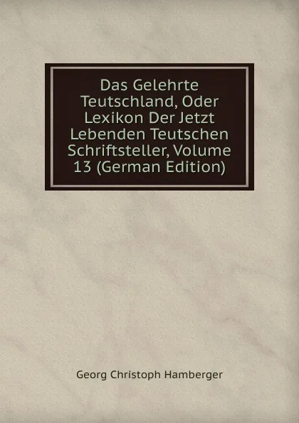 Обложка книги Das Gelehrte Teutschland, Oder Lexikon Der Jetzt Lebenden Teutschen Schriftsteller, Volume 13 (German Edition), Georg Christoph Hamberger