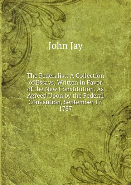 Обложка книги The Federalist: A Collection of Essays, Written in Favor of the New Constitution, As Agreed Upon by the Federal Convention, September 17, 1787, John Jay