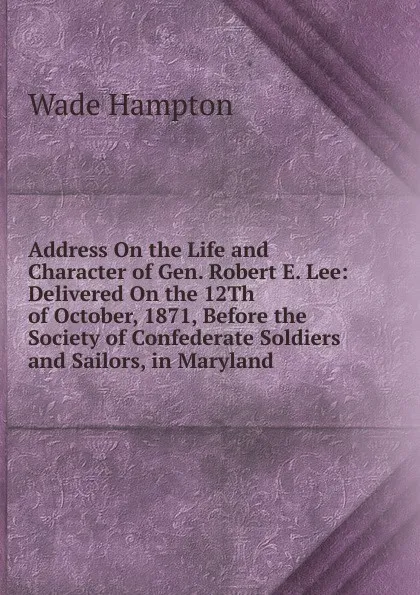 Обложка книги Address On the Life and Character of Gen. Robert E. Lee: Delivered On the 12Th of October, 1871, Before the Society of Confederate Soldiers and Sailors, in Maryland, Wade Hampton