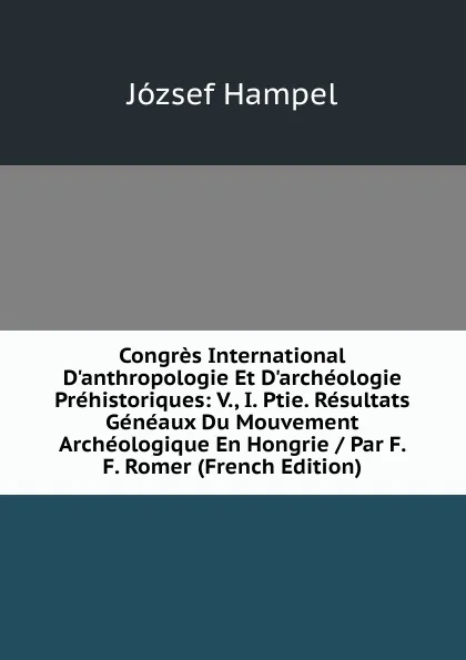 Обложка книги Congres International D.anthropologie Et D.archeologie Prehistoriques: V., I. Ptie. Resultats Geneaux Du Mouvement Archeologique En Hongrie / Par F. F. Romer (French Edition), József Hampel