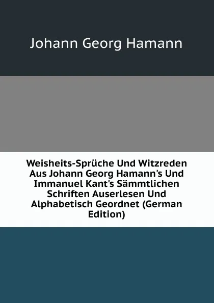 Обложка книги Weisheits-Spruche Und Witzreden Aus Johann Georg Hamann.s Und Immanuel Kant.s Sammtlichen Schriften Auserlesen Und Alphabetisch Geordnet (German Edition), Johann G. Hamann