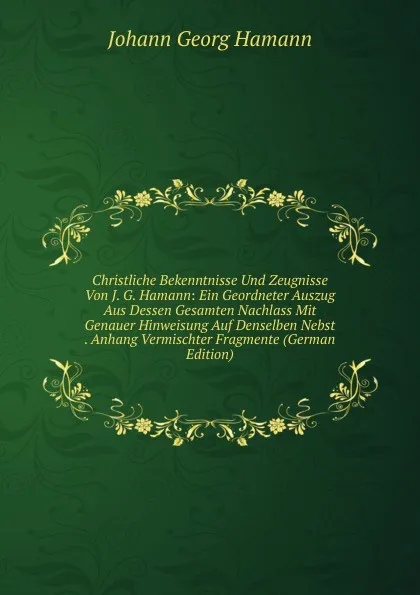 Обложка книги Christliche Bekenntnisse Und Zeugnisse Von J. G. Hamann: Ein Geordneter Auszug Aus Dessen Gesamten Nachlass Mit Genauer Hinweisung Auf Denselben Nebst . Anhang Vermischter Fragmente (German Edition), Johann G. Hamann