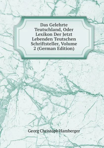 Обложка книги Das Gelehrte Teutschland, Oder Lexikon Der Jetzt Lebenden Teutschen Schriftsteller, Volume 2 (German Edition), Georg Christoph Hamberger