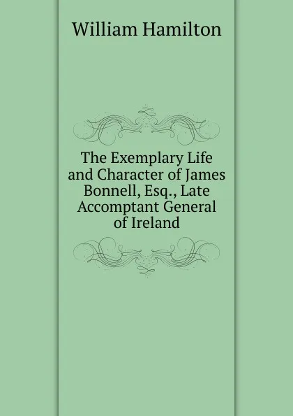 Обложка книги The Exemplary Life and Character of James Bonnell, Esq., Late Accomptant General of Ireland, Hamilton William