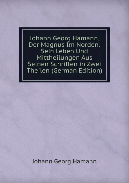 Обложка книги Johann Georg Hamann, Der Magnus Im Norden: Sein Leben Und Mittheilungen Aus Seinen Schriften in Zwei Theilen (German Edition), Johann G. Hamann