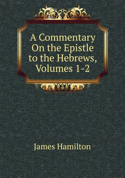 Обложка книги A Commentary On the Epistle to the Hebrews, Volumes 1-2, Hamilton James