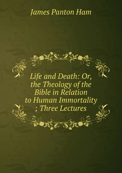 Обложка книги Life and Death: Or, the Theology of the Bible in Relation to Human Immortality ; Three Lectures, James Panton Ham