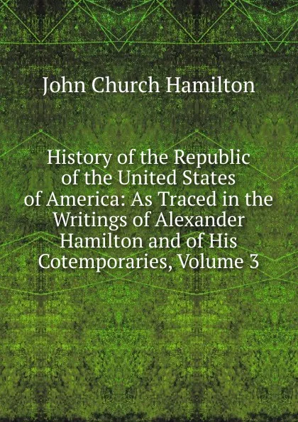 Обложка книги History of the Republic of the United States of America: As Traced in the Writings of Alexander Hamilton and of His Cotemporaries, Volume 3, John Church Hamilton