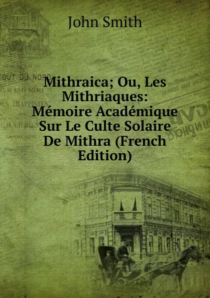 Обложка книги Mithraica; Ou, Les Mithriaques: Memoire Academique Sur Le Culte Solaire De Mithra (French Edition), John Smith