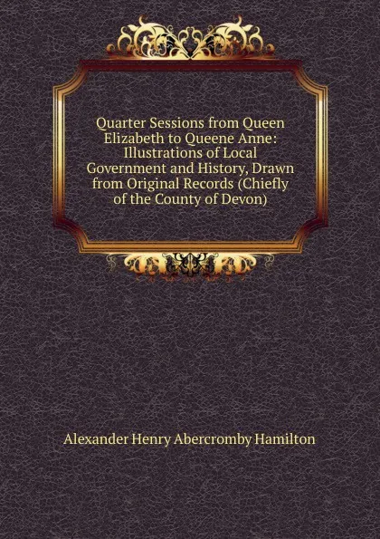 Обложка книги Quarter Sessions from Queen Elizabeth to Queene Anne: Illustrations of Local Government and History, Drawn from Original Records (Chiefly of the County of Devon), Alexander Henry Abercromby Hamilton