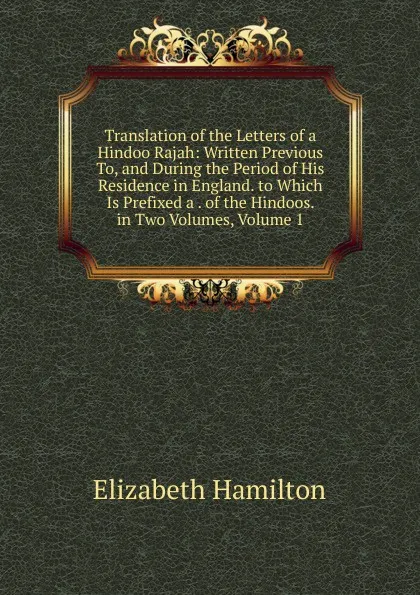 Обложка книги Translation of the Letters of a Hindoo Rajah: Written Previous To, and During the Period of His Residence in England. to Which Is Prefixed a . of the Hindoos. in Two Volumes, Volume 1, Hamilton Elizabeth