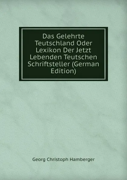 Обложка книги Das Gelehrte Teutschland Oder Lexikon Der Jetzt Lebenden Teutschen Schriftsteller (German Edition), Georg Christoph Hamberger