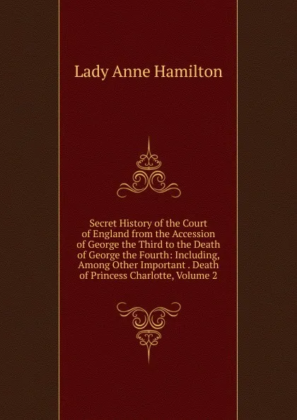 Обложка книги Secret History of the Court of England from the Accession of George the Third to the Death of George the Fourth: Including, Among Other Important . Death of Princess Charlotte, Volume 2, Lady Anne Hamilton