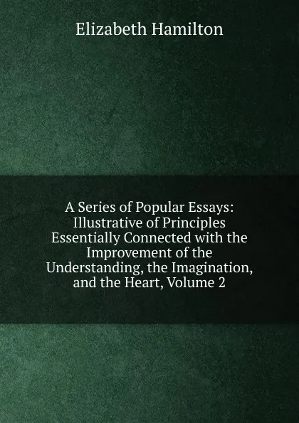 Обложка книги A Series of Popular Essays: Illustrative of Principles Essentially Connected with the Improvement of the Understanding, the Imagination, and the Heart, Volume 2, Hamilton Elizabeth