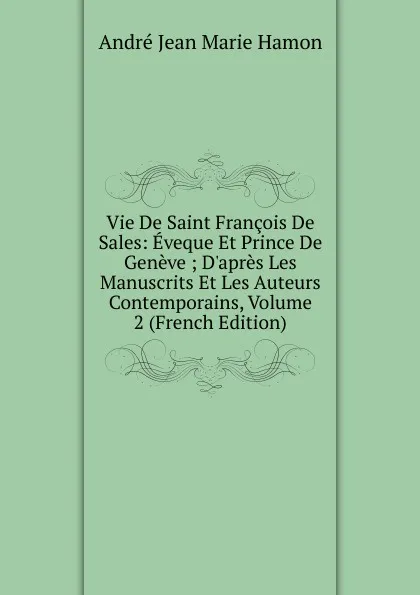 Обложка книги Vie De Saint Francois De Sales: Eveque Et Prince De Geneve ; D.apres Les Manuscrits Et Les Auteurs Contemporains, Volume 2 (French Edition), André Jean Marie Hamon