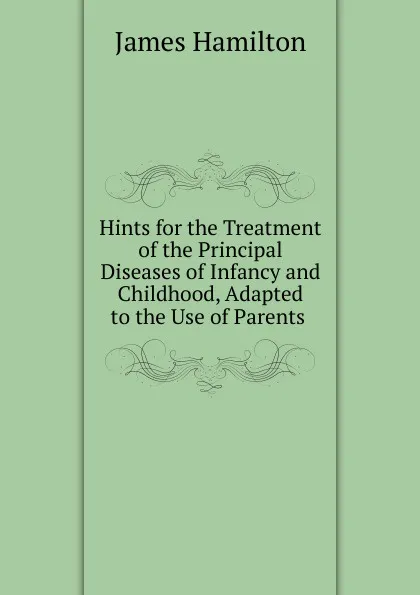 Обложка книги Hints for the Treatment of the Principal Diseases of Infancy and Childhood, Adapted to the Use of Parents ., Hamilton James